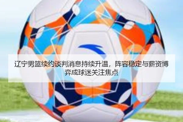 辽宁男篮续约谈判消息持续升温，阵容稳定与薪资博弈成球迷关注焦点